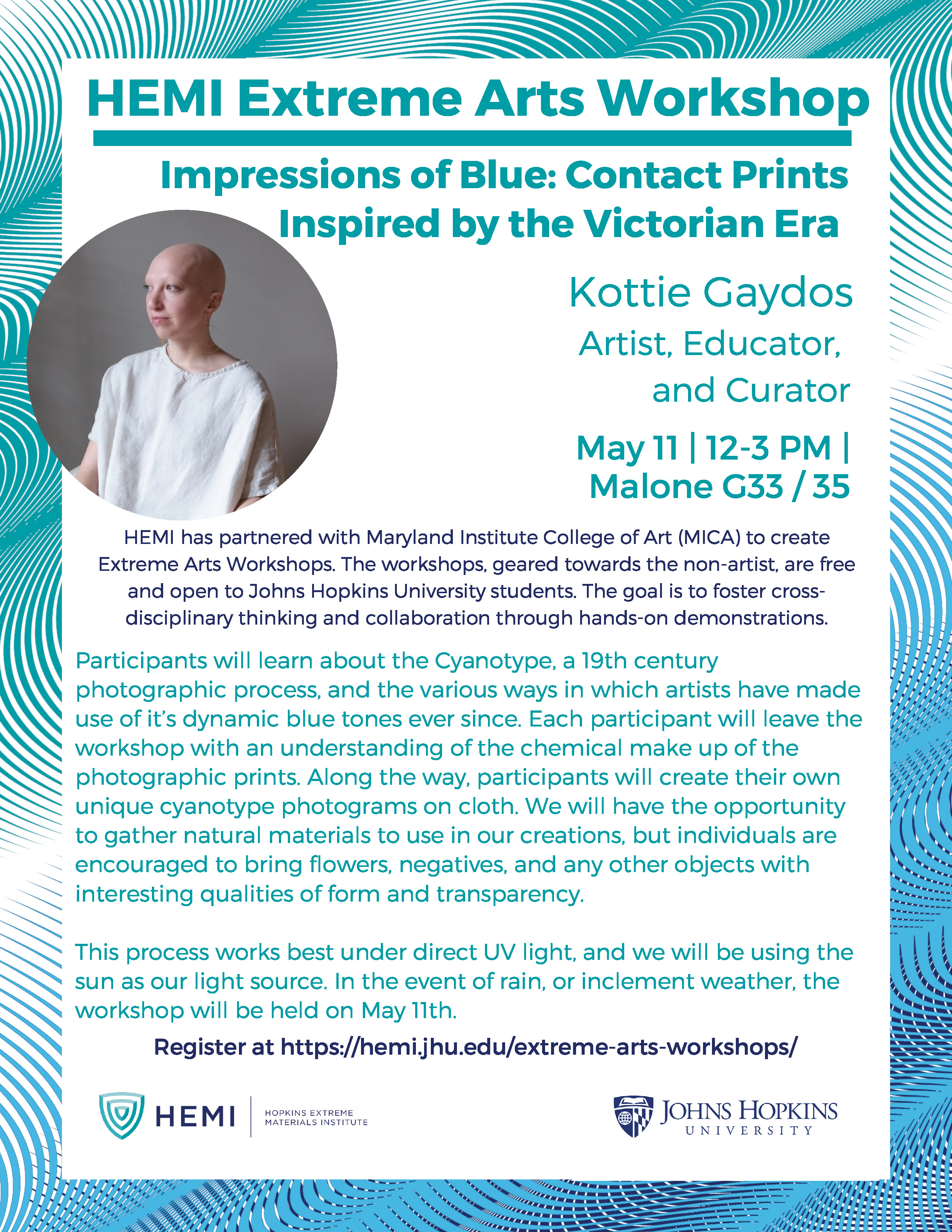An invitation flyer for a workshop at HEMI. The
                  workshop is titled “Impressions of Blue: Contact
                  Prints Inspired by the Victorian Era” and is hosted by
                  Kottie Gaydos, an artist, educator, and curator. The
                  event is scheduled for May 11 from 12 to 3 PM and
                  takes place in Malone G33 and 35.

                  Event details: HEMI has partnered with Maryland
                  Institute College of Art (MICA) to create Extreme Arts
                  Workshops. The workshops, geared towards the
                  non-artist, are free and open to Johns Hopkins
                  University students. The goal is to foster
                  cross-disciplinary thinking and collaboration through
                  hands-on demonstrations.

                  Participants will learn about the Cyanotype, a 19th
                  century photographic process, and the various ways in
                  which artists have made use of its dynamic blue tones
                  ever since. Each participant will leave the workshop
                  with an understanding of the chemical make up of the
                  photographic prints. Along the way, participants will
                  create their own unique cyanotype photograms on cloth.
                  We will have to the opportunity to gather natural
                  materials to use in our creations, but individuals are
                  encouraged to bring flowers, negatives, and any other
                  objects with interesting qualities of form and
                  transparency.

                  This process works best under direct UV light, and we
                  will be using the sun as our light source. In the
                  event of rain, or inclement weather, the workshop will
                  be held on May 11th.

                  Register at https://hemi.jhu.edu/extreme-arts-workshops/
                  